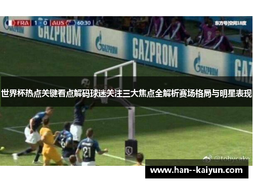 世界杯热点关键看点解码球迷关注三大焦点全解析赛场格局与明星表现