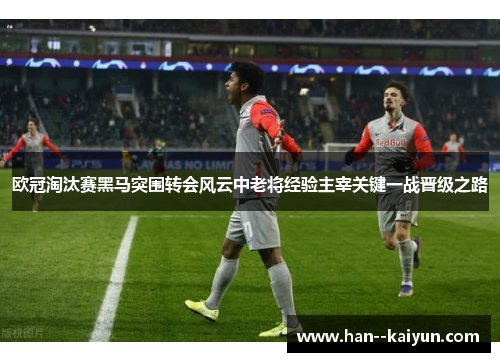 欧冠淘汰赛黑马突围转会风云中老将经验主宰关键一战晋级之路